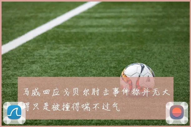 马威回应戈贝尔肘击事件称并无大碍只是被撞得喘不过气