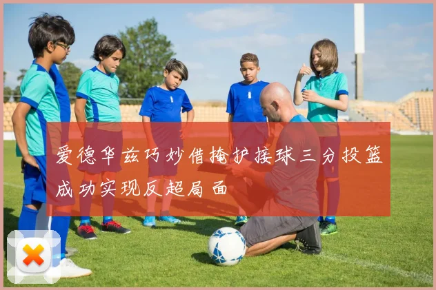 爱德华兹巧妙借掩护接球三分投篮成功实现反超局面