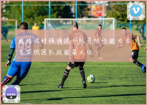 戴格诺特强调提升队员协作能力力求实现团队效能最大化