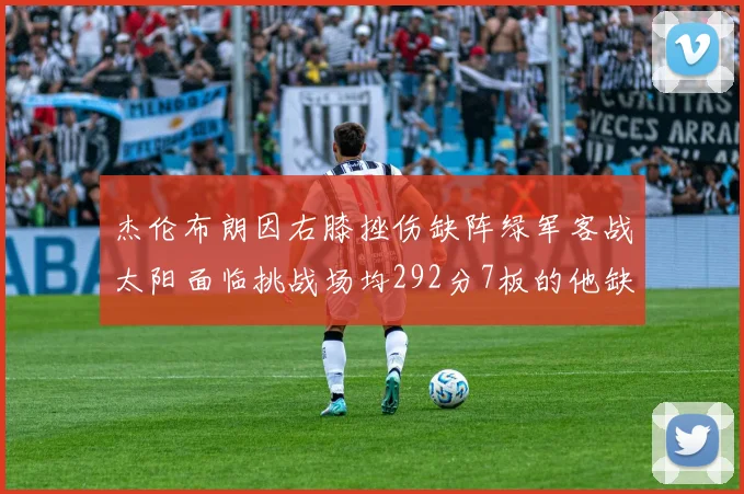 杰伦布朗因右膝挫伤缺阵绿军客战太阳面临挑战场均292分7板的他缺席影响大