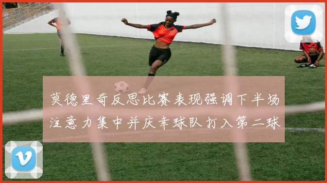莫德里奇反思比赛表现强调下半场注意力集中并庆幸球队打入第二球