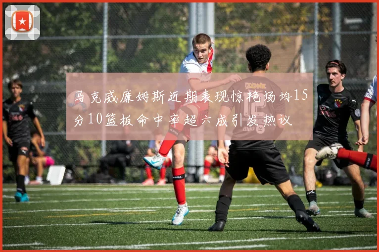 马克威廉姆斯近期表现惊艳场均15分10篮板命中率超六成引发热议