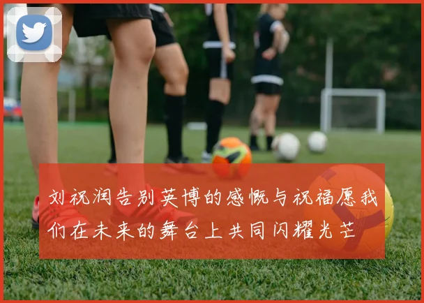 刘祝润告别英博的感慨与祝福愿我们在未来的舞台上共同闪耀光芒