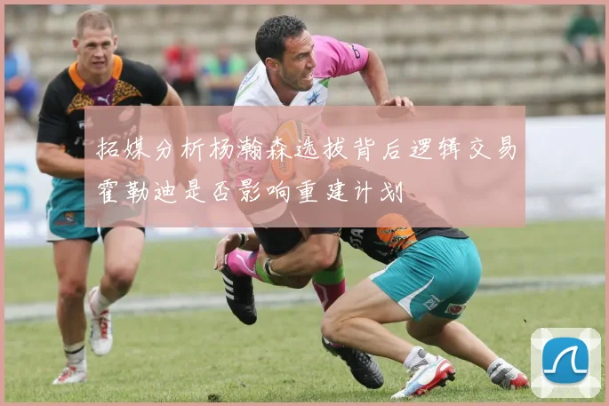 拓媒分析杨瀚森选拔背后逻辑交易霍勒迪是否影响重建计划