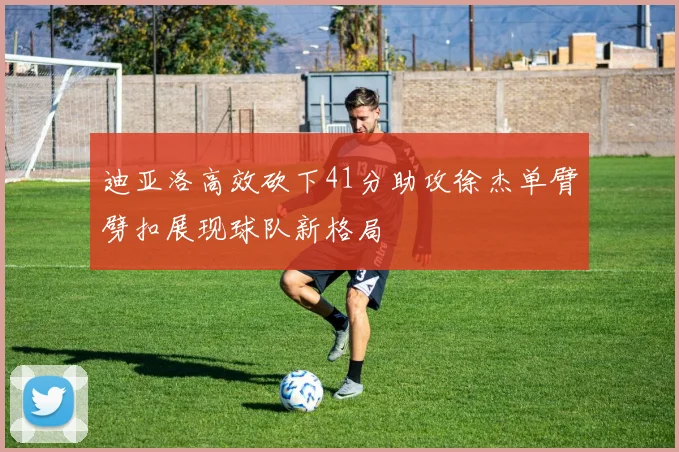 迪亚洛高效砍下41分助攻徐杰单臂劈扣展现球队新格局