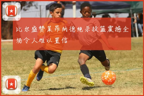 比尔盛赞莱昂纳德绝杀投篮震撼全场令人难以置信