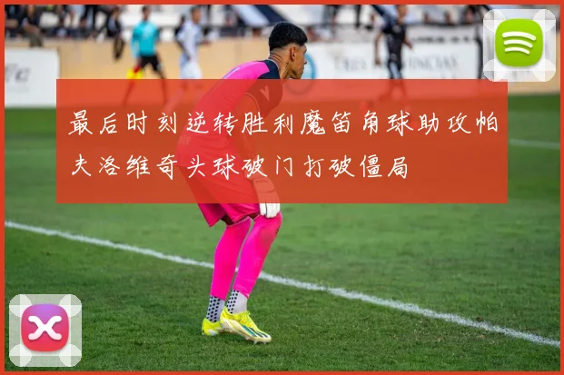 最后时刻逆转胜利魔笛角球助攻帕夫洛维奇头球破门打破僵局
