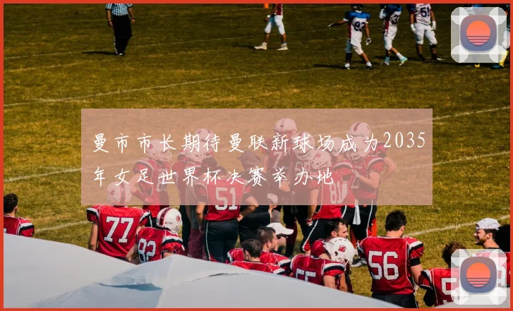 曼市市长期待曼联新球场成为2035年女足世界杯决赛举办地