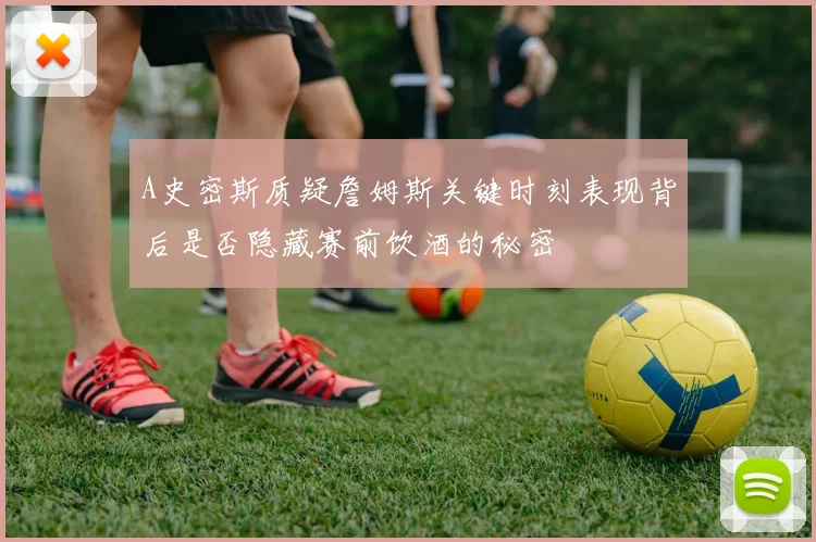 A史密斯质疑詹姆斯关键时刻表现背后是否隐藏赛前饮酒的秘密