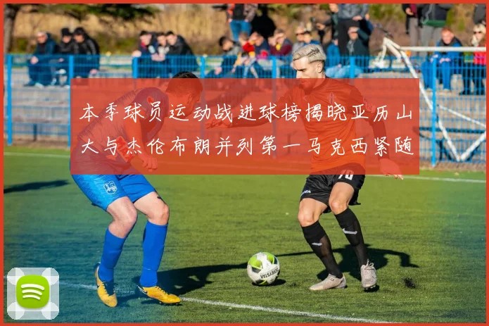 本季球员运动战进球榜揭晓亚历山大与杰伦布朗并列第一马克西紧随其后