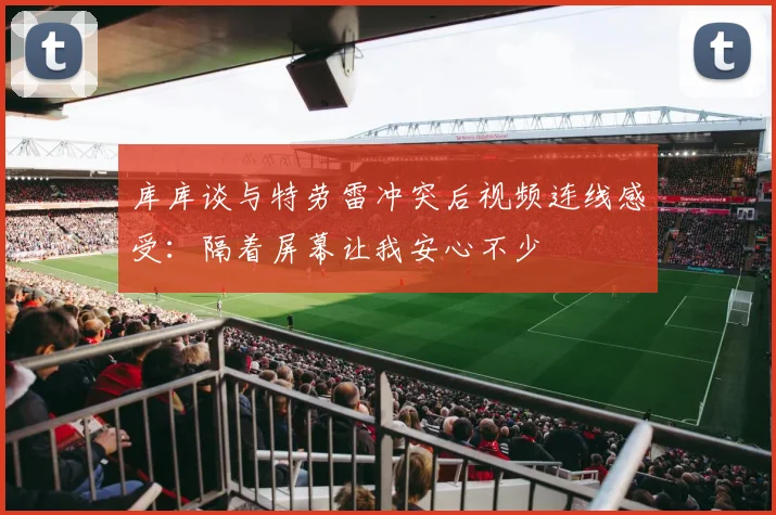库库谈与特劳雷冲突后视频连线感受：隔着屏幕让我安心不少