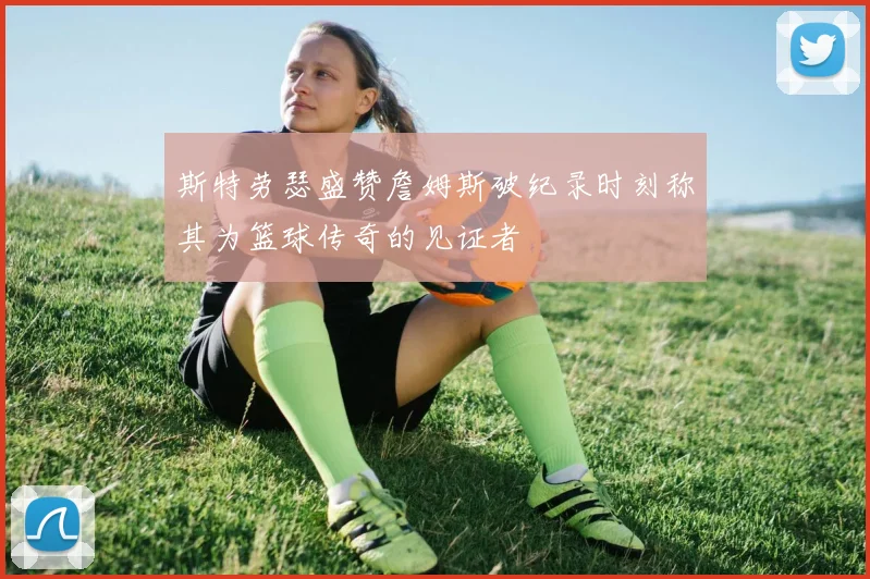 斯特劳瑟盛赞詹姆斯破纪录时刻称其为篮球传奇的见证者