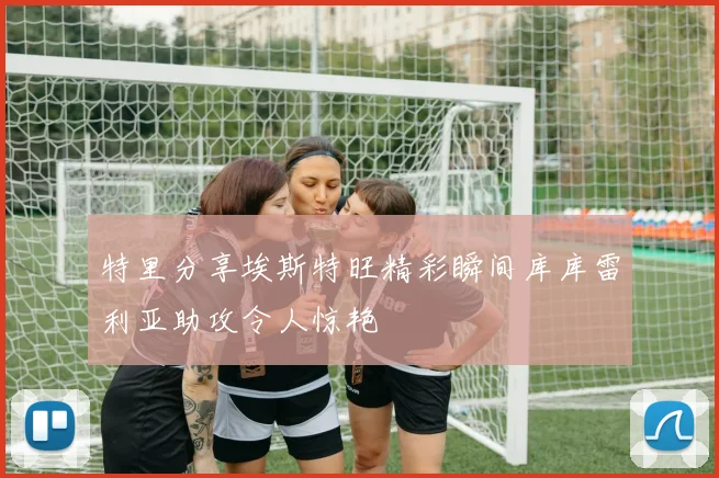 特里分享埃斯特旺精彩瞬间库库雷利亚助攻令人惊艳