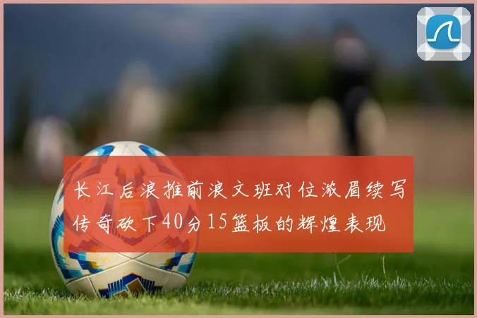 长江后浪推前浪文班对位浓眉续写传奇砍下40分15篮板的辉煌表现