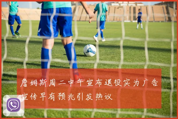 詹姆斯周二中午宣布退役实为广告宣传早有预兆引发热议