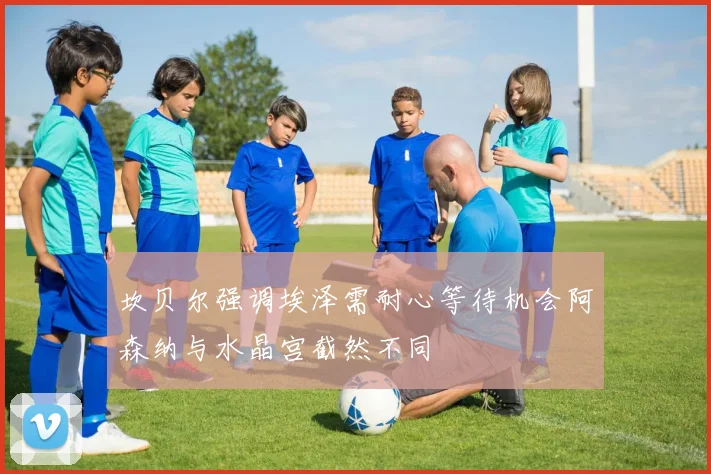 坎贝尔强调埃泽需耐心等待机会阿森纳与水晶宫截然不同