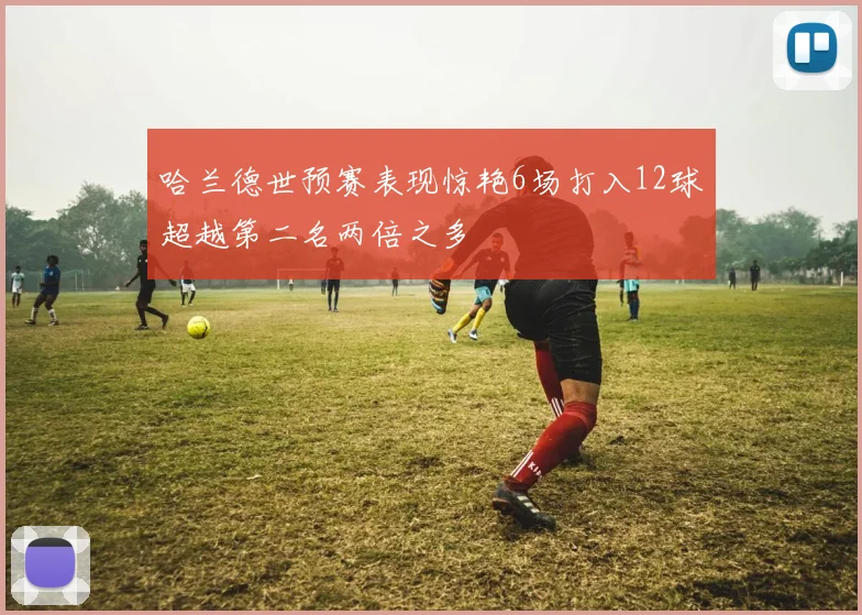 哈兰德世预赛表现惊艳6场打入12球超越第二名两倍之多