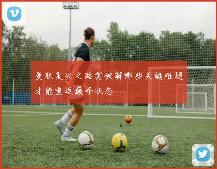 曼联复兴之路需破解哪些关键难题才能重返巅峰状态