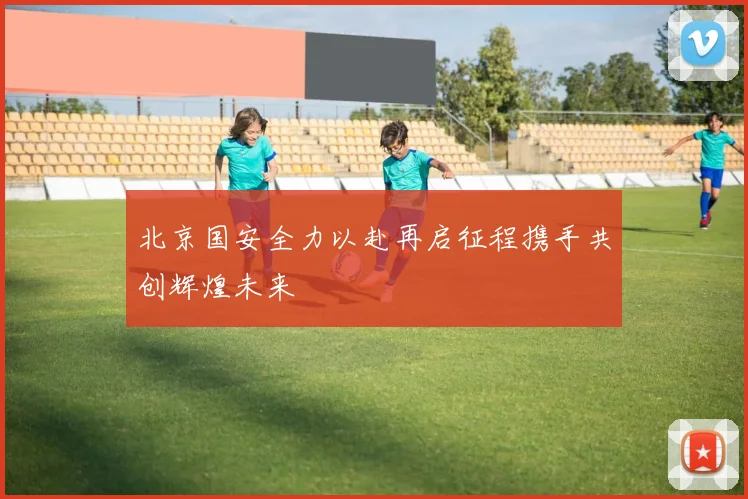北京国安全力以赴再启征程携手共创辉煌未来