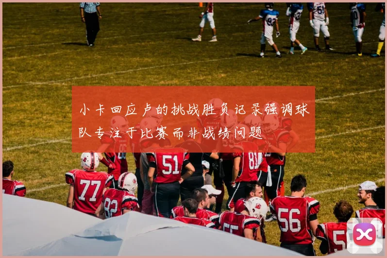 小卡回应卢的挑战胜负记录强调球队专注于比赛而非战绩问题