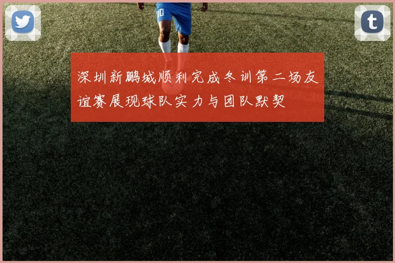 深圳新鹏城顺利完成冬训第二场友谊赛展现球队实力与团队默契