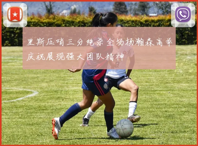 里斯压哨三分绝杀全场杨瀚森高举庆祝展现强大团队精神