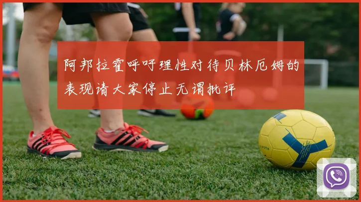 阿邦拉霍呼吁理性对待贝林厄姆的表现请大家停止无谓批评