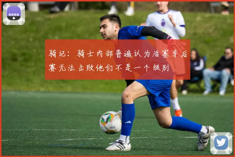 骑记：骑士内部普遍认为活塞季后赛无法击败他们不是一个级别