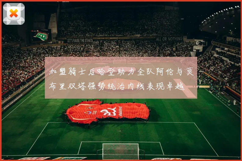 加盟骑士后哈登助力全队阿伦与莫布里双塔强势统治内线表现卓越