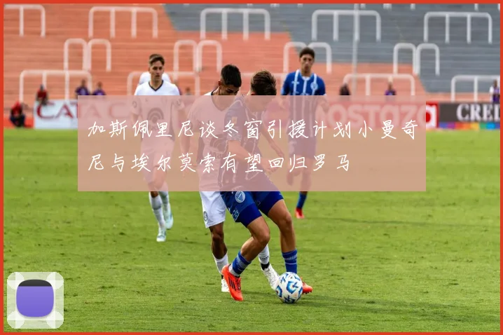 加斯佩里尼谈冬窗引援计划小曼奇尼与埃尔莫索有望回归罗马