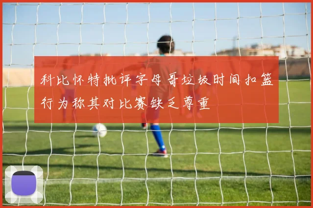 科比怀特批评字母哥垃圾时间扣篮行为称其对比赛缺乏尊重