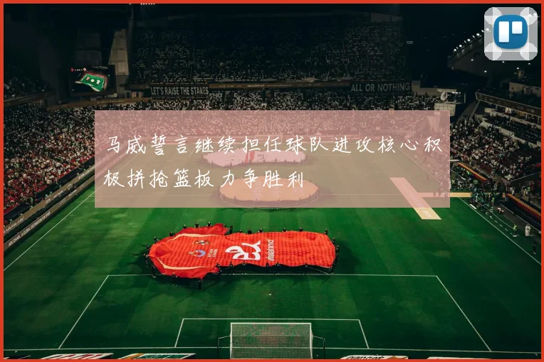 马威誓言继续担任球队进攻核心积极拼抢篮板力争胜利