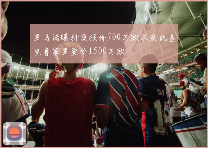 罗马诺曝科莫报价700万欧求购凯基克鲁塞罗要价1500万欧